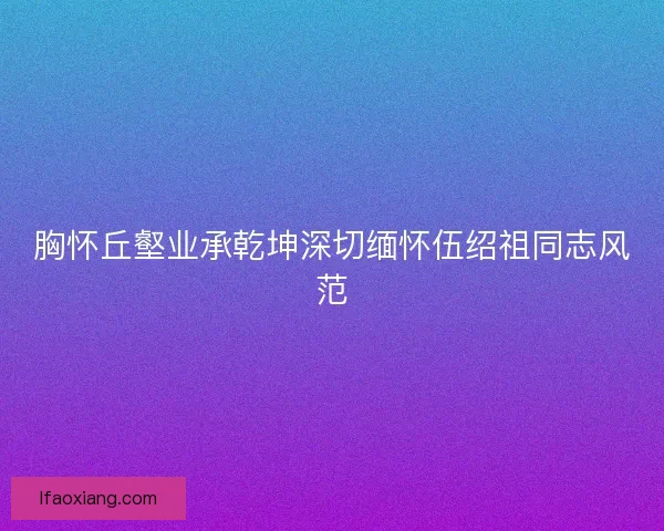 胸怀丘壑业承乾坤深切缅怀伍绍祖同志风范