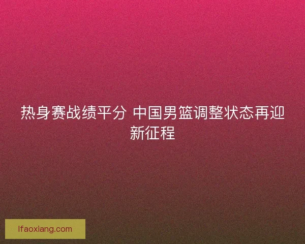 热身赛战绩平分 中国男篮调整状态再迎新征程