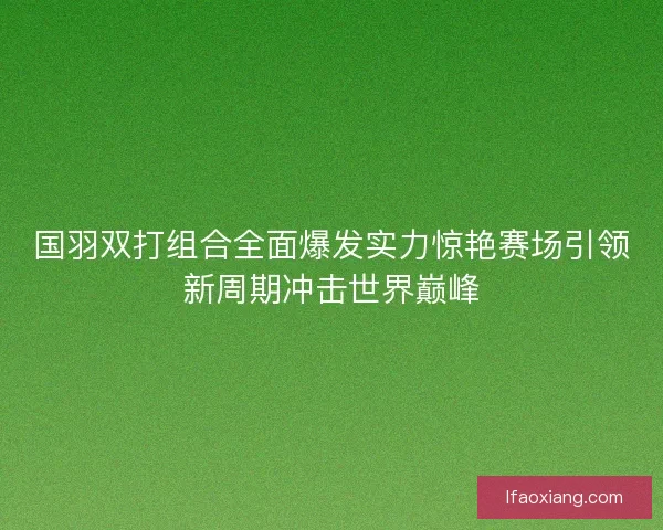 国羽双打组合全面爆发实力惊艳赛场引领新周期冲击世界巅峰